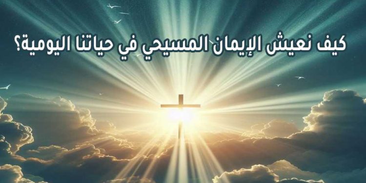 كيف نعيش الإيمان المسيحي في حياتنا اليومية؟